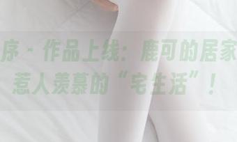 少女秩序 - 作品上线：鹿可的居家定制，惹人羡慕的“宅生活”！